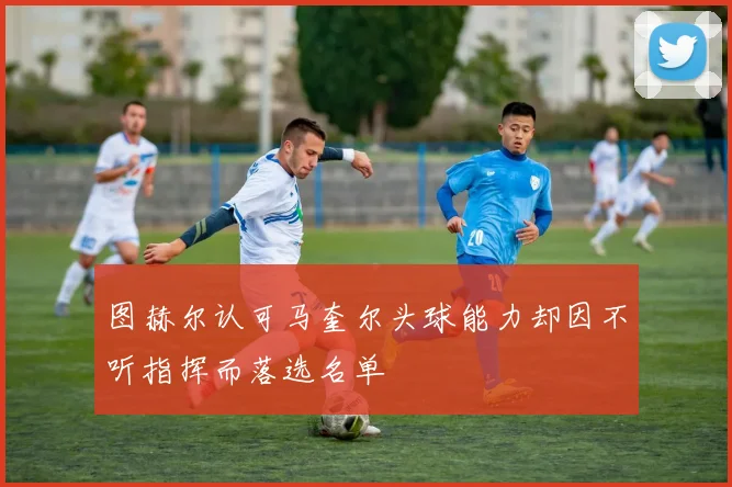 图赫尔认可马奎尔头球能力却因不听指挥而落选名单