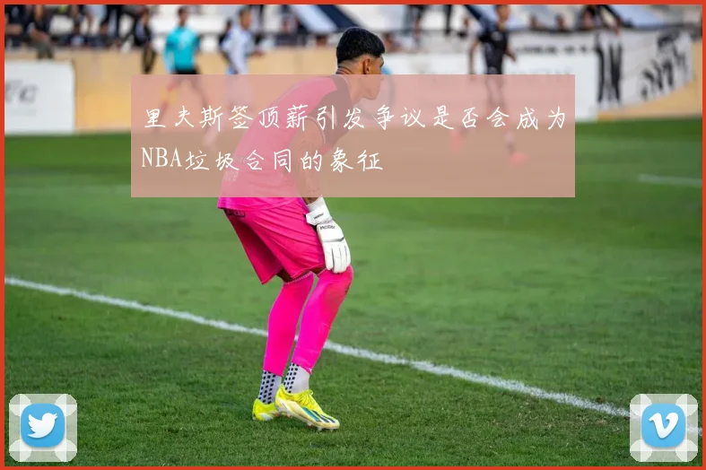 里夫斯签顶薪引发争议是否会成为NBA垃圾合同的象征