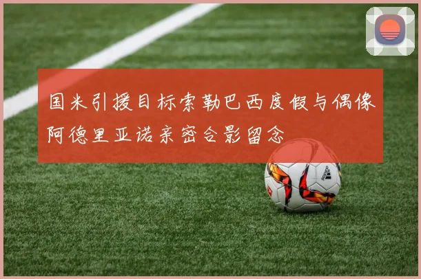国米引援目标索勒巴西度假与偶像阿德里亚诺亲密合影留念