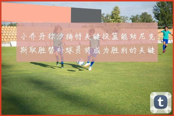 小乔丹称沙梅特关键投篮能助尼克斯取胜替补球员将成为胜利的关键因素