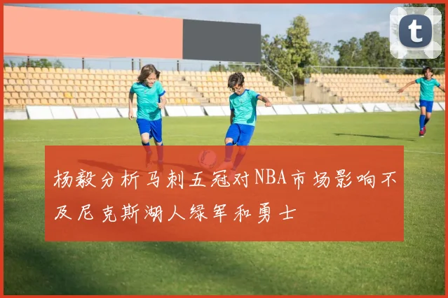 杨毅分析马刺五冠对NBA市场影响不及尼克斯湖人绿军和勇士