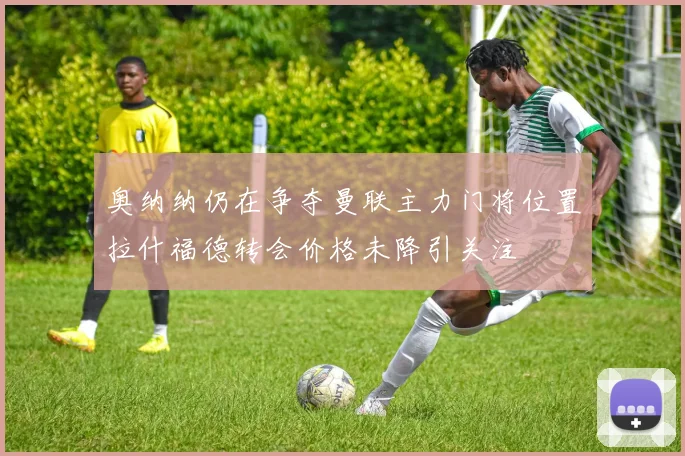 奥纳纳仍在争夺曼联主力门将位置拉什福德转会价格未降引关注
