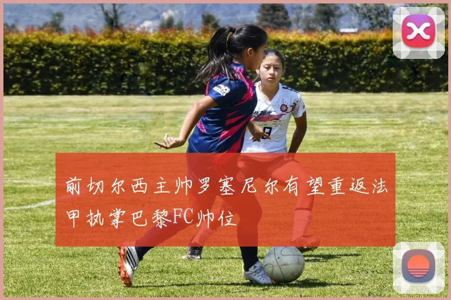 前切尔西主帅罗塞尼尔有望重返法甲执掌巴黎FC帅位
