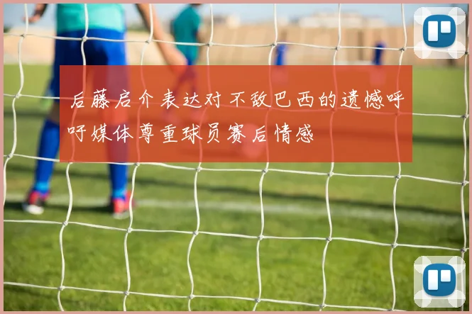 后藤启介表达对不敌巴西的遗憾呼吁媒体尊重球员赛后情感