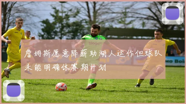 詹姆斯愿意降薪助湖人运作但球队未能明确休赛期计划