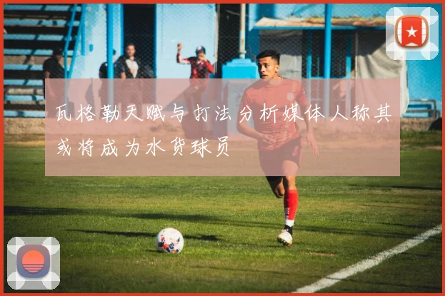 瓦格勒天赋与打法分析媒体人称其或将成为水货球员