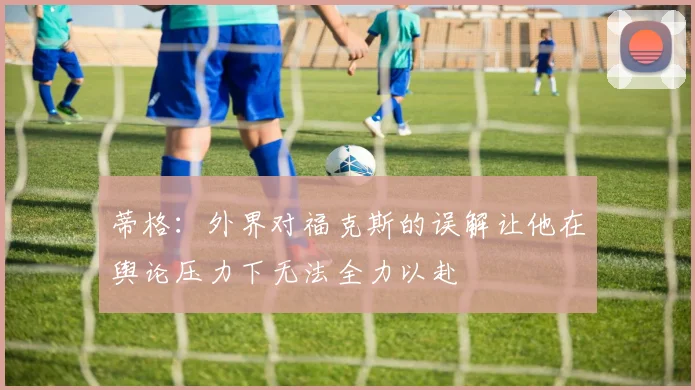 蒂格：外界对福克斯的误解让他在舆论压力下无法全力以赴