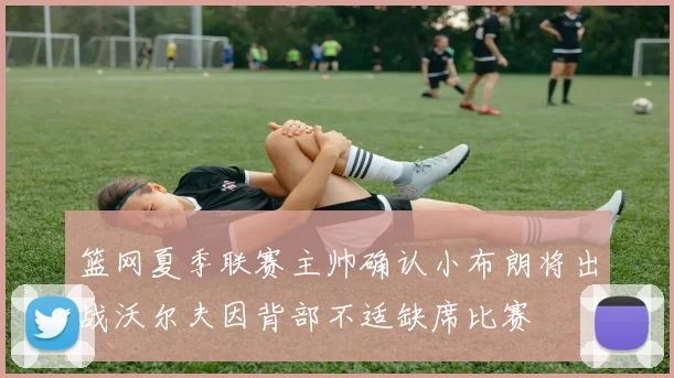 篮网夏季联赛主帅确认小布朗将出战沃尔夫因背部不适缺席比赛