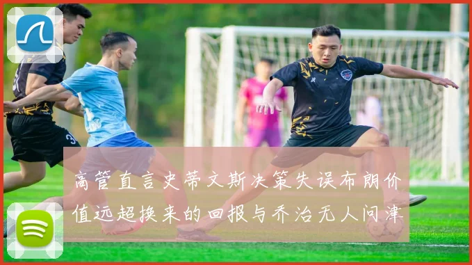 高管直言史蒂文斯决策失误布朗价值远超换来的回报与乔治无人问津
