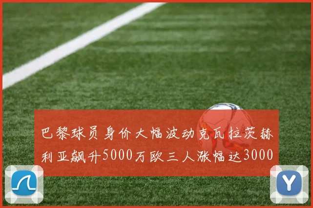 巴黎球员身价大幅波动克瓦拉茨赫利亚飙升5000万欧三人涨幅达3000万欧