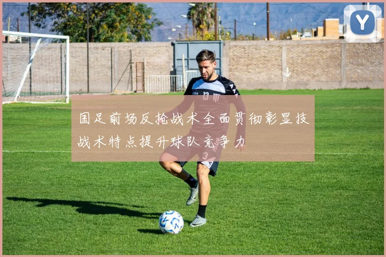 国足前场反抢战术全面贯彻彰显技战术特点提升球队竞争力