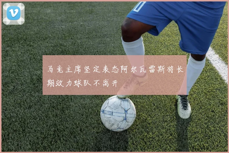 马竞主席坚定表态阿尔瓦雷斯将长期效力球队不离开