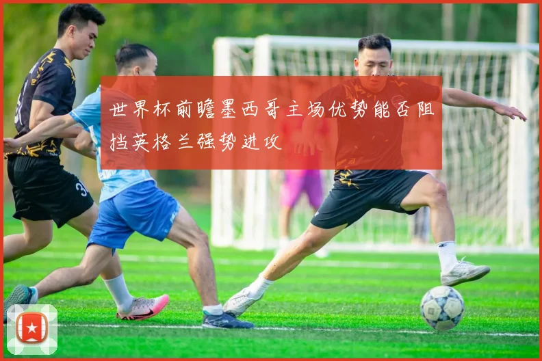 世界杯前瞻墨西哥主场优势能否阻挡英格兰强势进攻