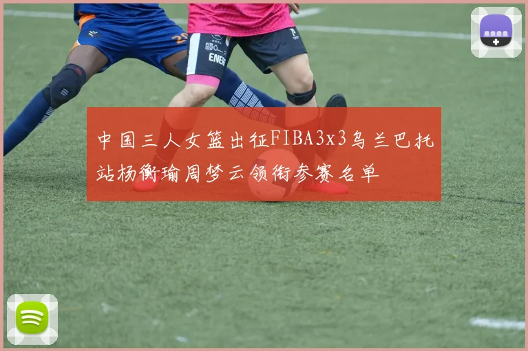 中国三人女篮出征FIBA3x3乌兰巴托站杨衡瑜周梦云领衔参赛名单