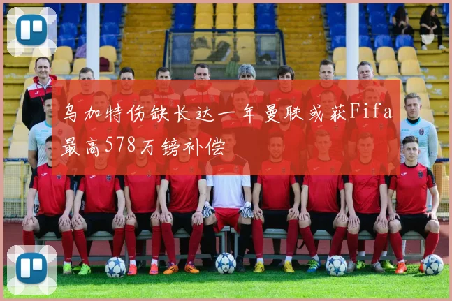 乌加特伤缺长达一年曼联或获Fifa最高578万镑补偿