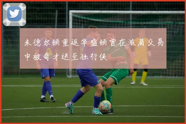 米德尔顿重返华盛顿曾在浓眉交易中被奇才送至独行侠