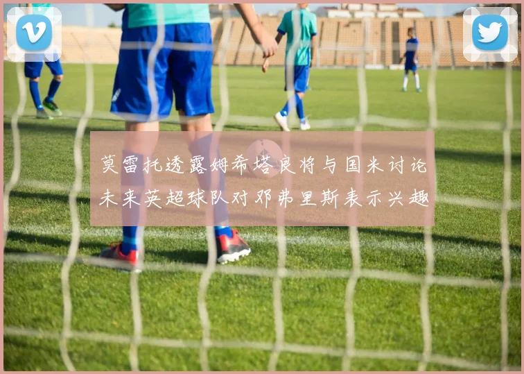 莫雷托透露姆希塔良将与国米讨论未来英超球队对邓弗里斯表示兴趣