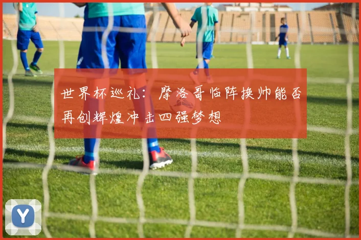 世界杯巡礼：摩洛哥临阵换帅能否再创辉煌冲击四强梦想