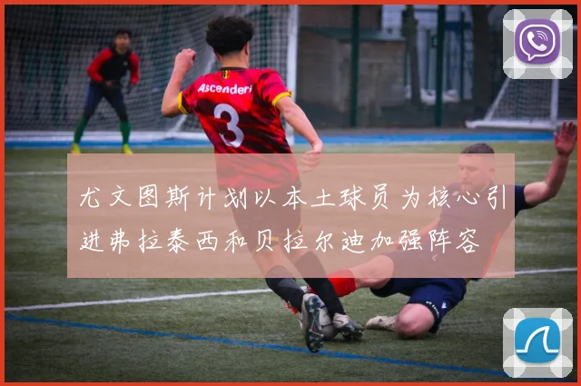 尤文图斯计划以本土球员为核心引进弗拉泰西和贝拉尔迪加强阵容