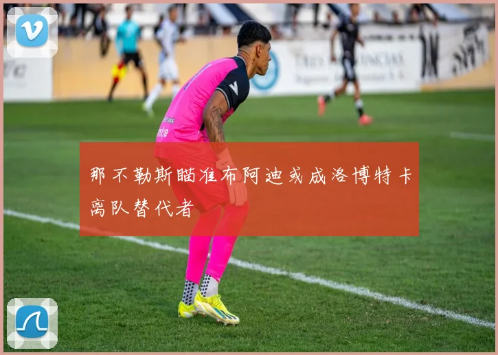 那不勒斯瞄准布阿迪或成洛博特卡离队替代者