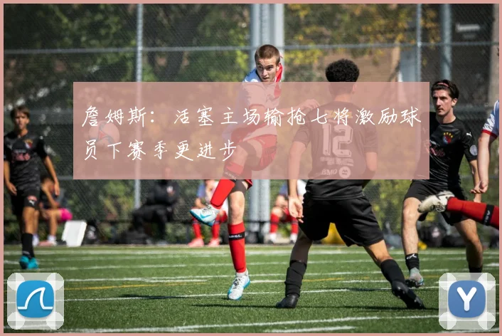 詹姆斯：活塞主场输抢七将激励球员下赛季更进步