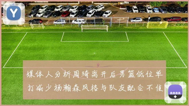 媒体人分析周琦离开后男篮低位单打减少杨瀚森风格与队友配合不佳
